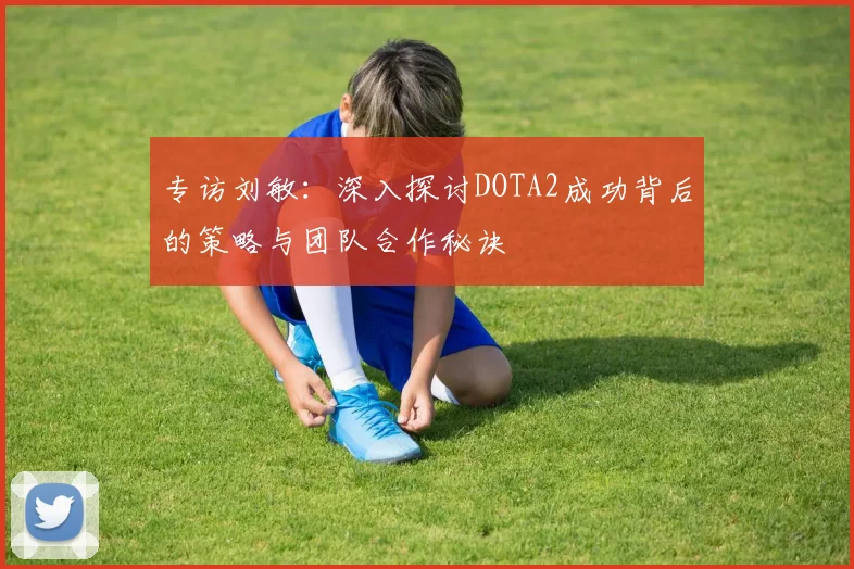 专访刘敏：深入探讨DOTA2成功背后的策略与团队合作秘诀