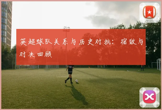 英超球队关系与历史对抗：宿敌与对决回顾