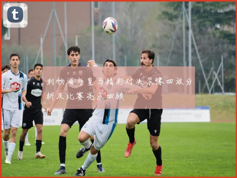 利物浦与皇马精彩对决录像回放分析及比赛亮点回顾