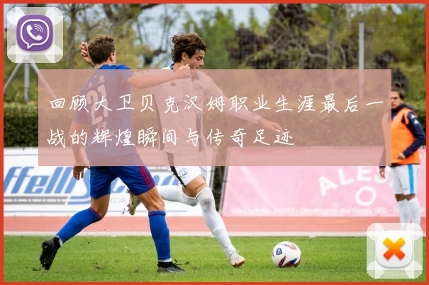 回顾大卫贝克汉姆职业生涯最后一战的辉煌瞬间与传奇足迹